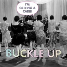 I’M GETTING A
CAR!!! BUCKLE UP